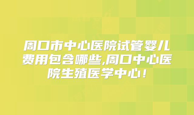 周口市中心医院试管婴儿费用包含哪些,周口中心医院生殖医学中心！