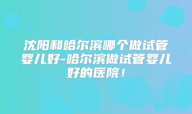 沈阳和哈尔滨哪个做试管婴儿好-哈尔滨做试管婴儿好的医院!