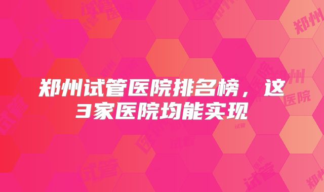郑州试管医院排名榜,这3家医院均能实现