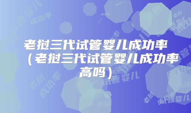 老挝三代试管婴儿成功率（老挝三代试管婴儿成功率高吗）