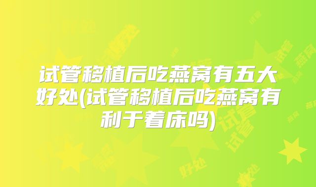 试管移植后吃燕窝有五大好处(试管移植后吃燕窝有利于着床吗)