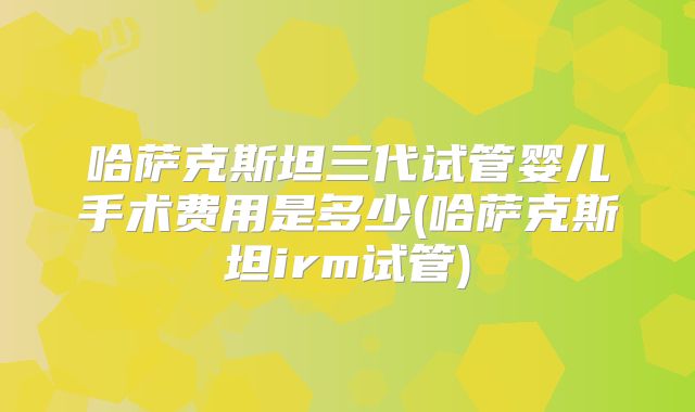哈萨克斯坦三代试管婴儿手术费用是多少(哈萨克斯坦irm试管)
