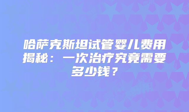 哈萨克斯坦试管婴儿费用揭秘：一次治疗究竟需要多少钱？