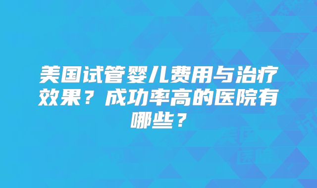 美国试管婴儿费用与治疗效果？成功率高的医院有哪些？