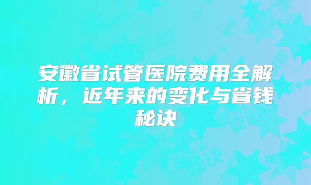 安徽省试管医院费用全解析，近年来的变化与省钱秘诀
