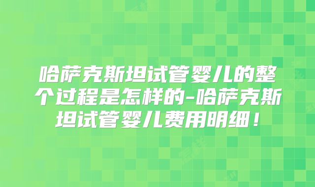 哈萨克斯坦试管婴儿的整个过程是怎样的-哈萨克斯坦试管婴儿费用明细！