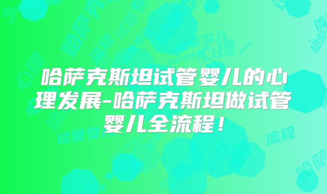 哈萨克斯坦试管婴儿的心理发展-哈萨克斯坦做试管婴儿全流程！