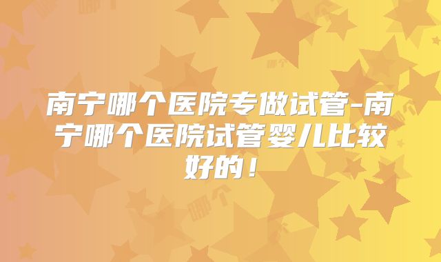 南宁哪个医院专做试管-南宁哪个医院试管婴儿比较好的！