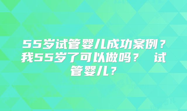 55岁试管婴儿成功案例？我55岁了可以做吗？ 试管婴儿？