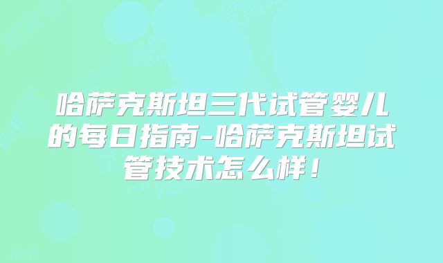 哈萨克斯坦三代试管婴儿的每日指南-哈萨克斯坦试管技术怎么样！