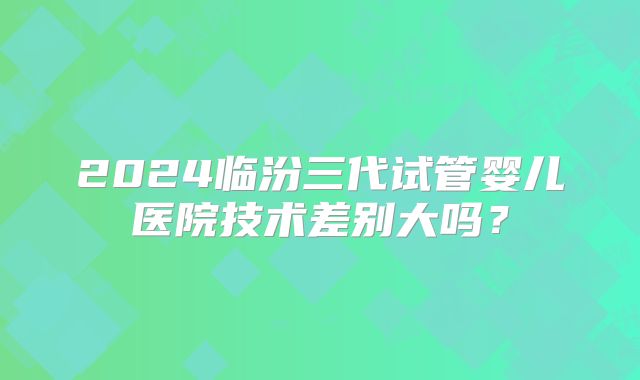 2024临汾三代试管婴儿医院技术差别大吗？