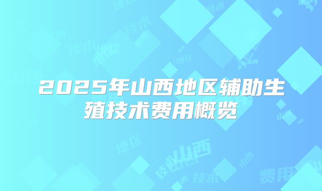 2025年山西地区辅助生殖技术费用概览