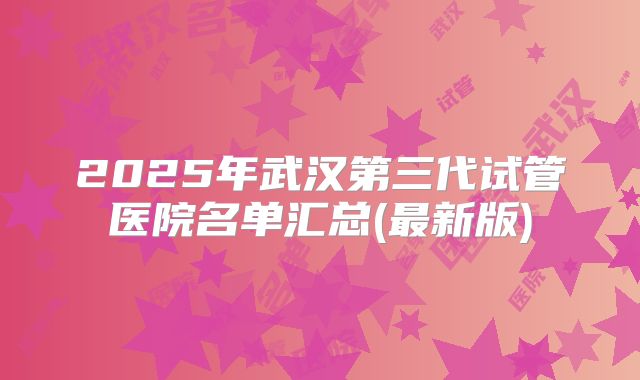 2025年武汉第三代试管医院名单汇总(最新版)