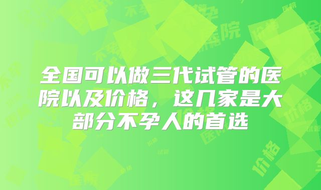 全国可以做三代试管的医院以及价格，这几家是大部分不孕人的首选