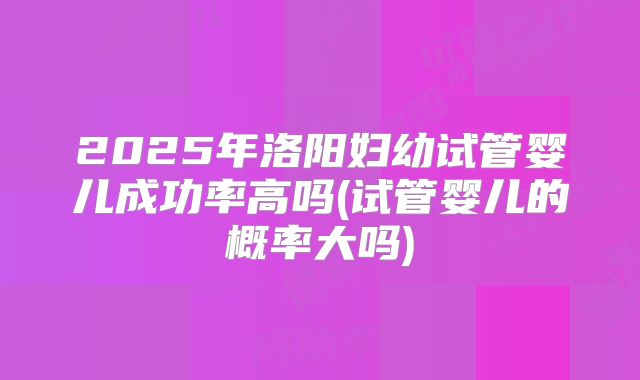 2025年洛阳妇幼试管婴儿成功率高吗(试管婴儿的概率大吗)