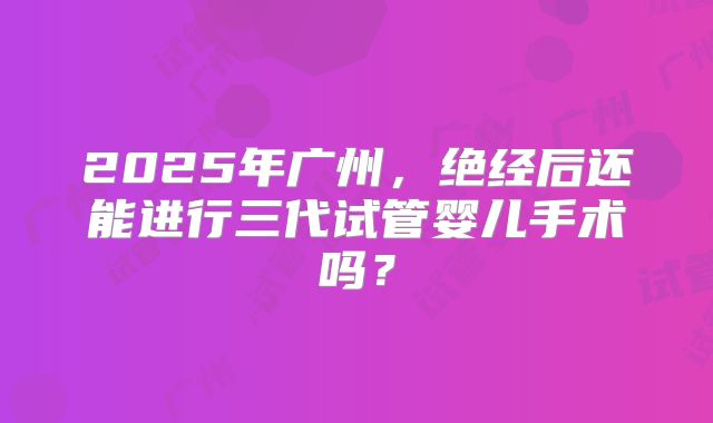 2025年广州，绝经后还能进行三代试管婴儿手术吗？