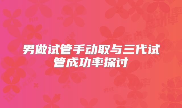 男做试管手动取与三代试管成功率探讨