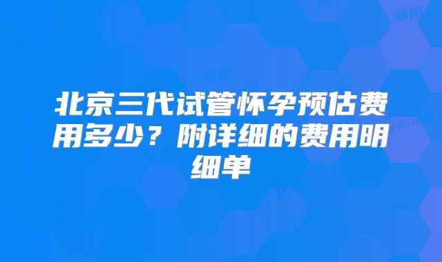 北京三代试管怀孕预估费用多少？附详细的费用明细单