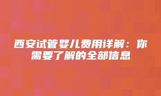 西安试管婴儿费用详解：你需要了解的全部信息