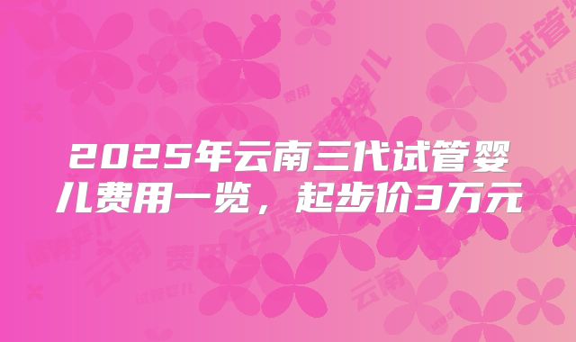 2025年云南三代试管婴儿费用一览，起步价3万元