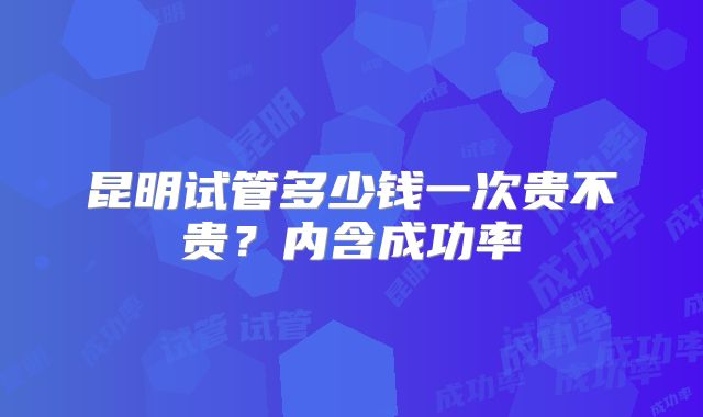 昆明试管多少钱一次贵不贵？内含成功率
