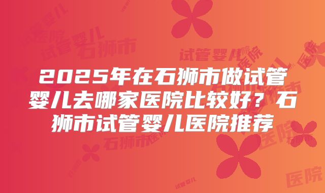 2025年在石狮市做试管婴儿去哪家医院比较好？石狮市试管婴儿医院推荐