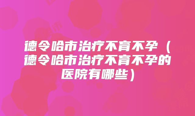 德令哈市治疗不育不孕(德令哈市治疗不育不孕的医院有哪些)