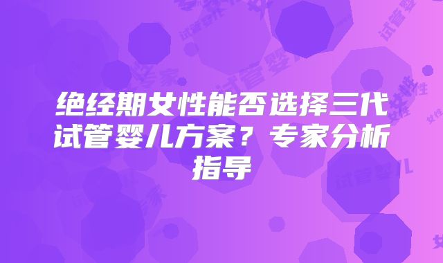 绝经期女性能否选择三代试管婴儿方案？专家分析指导