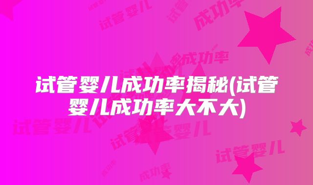 试管婴儿成功率揭秘(试管婴儿成功率大不大)