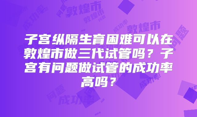 子宫纵隔生育困难可以在敦煌市做三代试管吗？子宫有问题做试管的成功率高吗？