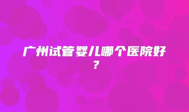 广州试管婴儿哪个医院好?