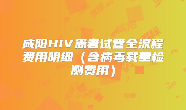 咸阳HIV患者试管全流程费用明细（含病毒载量检测费用）
