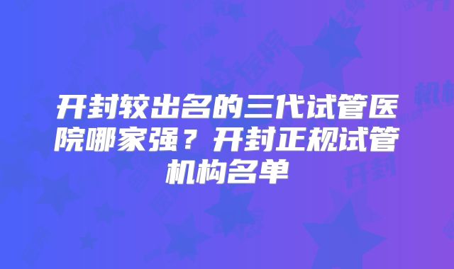 开封较出名的三代试管医院哪家强？开封正规试管机构名单