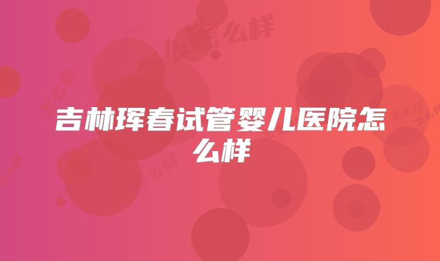 吉林珲春试管婴儿医院怎么样