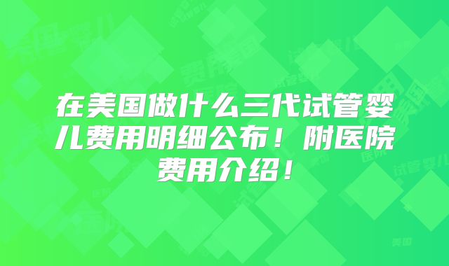 在美国做什么三代试管婴儿费用明细公布！附医院费用介绍！
