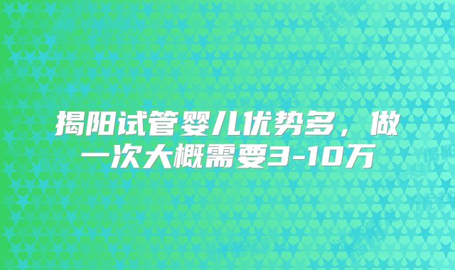 揭阳试管婴儿优势多,做一次大概需要3-10万
