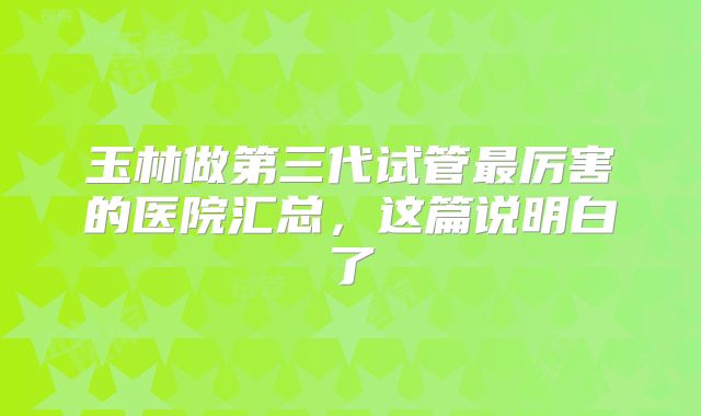 玉林做第三代试管最厉害的医院汇总，这篇说明白了