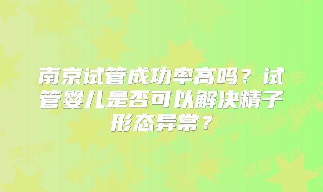 南京试管成功率高吗？试管婴儿是否可以解决精子形态异常？