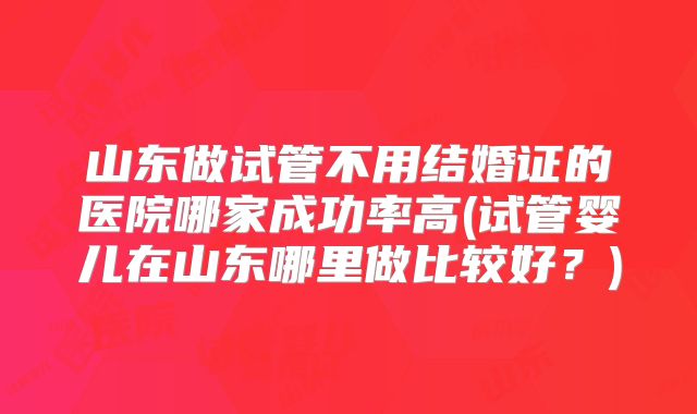 山东做试管不用结婚证的医院哪家成功率高(试管婴儿在山东哪里做比较好?)