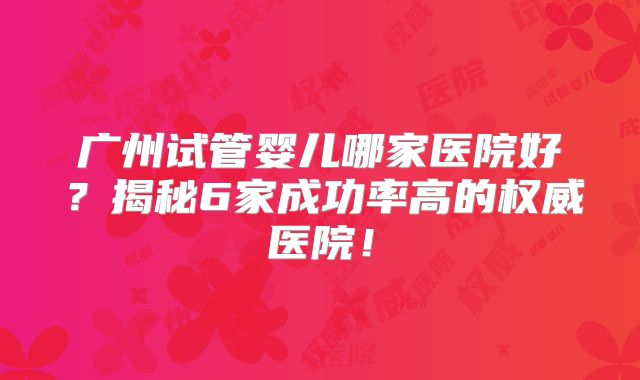 广州试管婴儿哪家医院好？揭秘6家成功率高的权威医院！