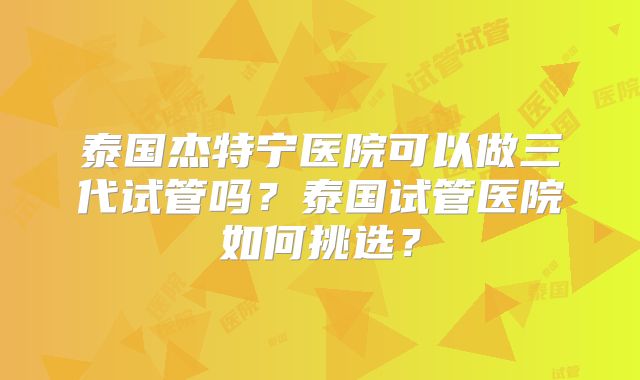 泰国杰特宁医院可以做三代试管吗？泰国试管医院如何挑选？