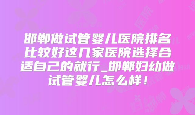 邯郸做试管婴儿医院排名比较好这几家医院选择合适自己的就行_邯郸妇幼做试管婴儿怎么样!
