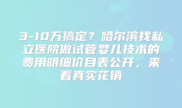 3-10万搞定?哈尔滨找私立医院做试管婴儿技术的费用明细价目表公开,来看真实花销