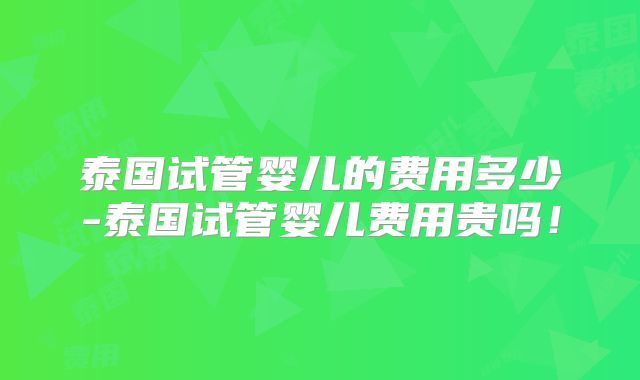 泰国试管婴儿的费用多少-泰国试管婴儿费用贵吗！