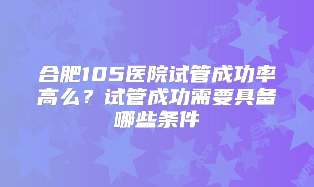 合肥105医院试管成功率高么？试管成功需要具备哪些条件