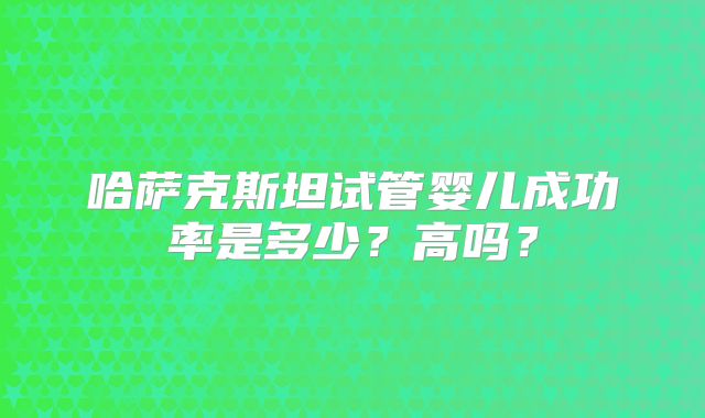 哈萨克斯坦试管婴儿成功率是多少？高吗？