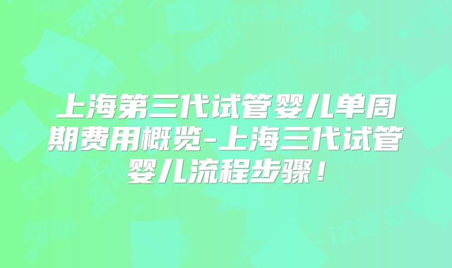 上海第三代试管婴儿单周期费用概览-上海三代试管婴儿流程步骤!
