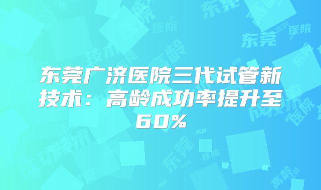 东莞广济医院三代试管新技术：高龄成功率提升至60%