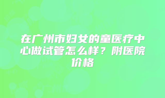 在广州市妇女的童医疗中心做试管怎么样？附医院价格