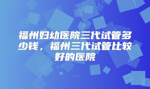 福州妇幼医院三代试管多少钱，福州三代试管比较好的医院